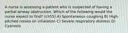 A nurse is assessing a patient who is suspected of having a partial airway obstruction. Which of the following would the nurse expect to find? (ch55) A) Spontaneous coughing B) High-pitched noises on inhalation C) Severe respiratory distress D) Cyanosis