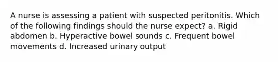 A nurse is assessing a patient with suspected peritonitis. Which of the following findings should the nurse expect? a. Rigid abdomen b. Hyperactive bowel sounds c. Frequent bowel movements d. Increased urinary output