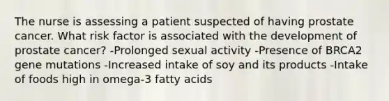 The nurse is assessing a patient suspected of having prostate cancer. What risk factor is associated with the development of prostate cancer? -Prolonged sexual activity -Presence of BRCA2 gene mutations -Increased intake of soy and its products -Intake of foods high in omega-3 fatty acids