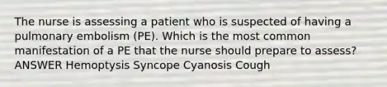 The nurse is assessing a patient who is suspected of having a pulmonary embolism (PE). Which is the most common manifestation of a PE that the nurse should prepare to assess? ANSWER Hemoptysis Syncope Cyanosis Cough