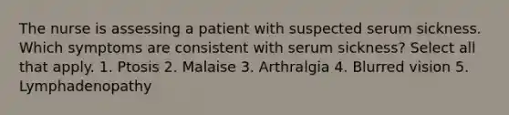 The nurse is assessing a patient with suspected serum sickness. Which symptoms are consistent with serum sickness? Select all that apply. 1. Ptosis 2. Malaise 3. Arthralgia 4. Blurred vision 5. Lymphadenopathy