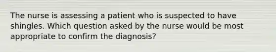 The nurse is assessing a patient who is suspected to have shingles. Which question asked by the nurse would be most appropriate to confirm the diagnosis?