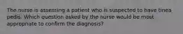 The nurse is assessing a patient who is suspected to have tinea pedis. Which question asked by the nurse would be most appropriate to confirm the diagnosis?