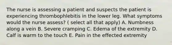 The nurse is assessing a patient and suspects the patient is experiencing thrombophlebitis in the lower leg. What symptoms would the nurse assess? ( select all that apply) A. Numbness along a vein B. Severe cramping C. Edema of the extremity D. Calf is warm to the touch E. Pain in the effected extremity