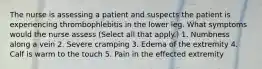 The nurse is assessing a patient and suspects the patient is experiencing thrombophlebitis in the lower leg. What symptoms would the nurse assess (Select all that apply.) 1. Numbness along a vein 2. Severe cramping 3. Edema of the extremity 4. Calf is warm to the touch 5. Pain in the effected extremity