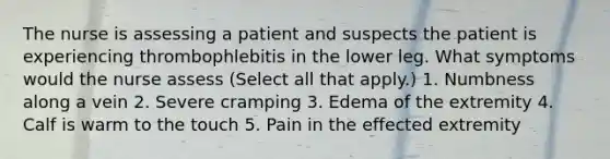 The nurse is assessing a patient and suspects the patient is experiencing thrombophlebitis in the lower leg. What symptoms would the nurse assess (Select all that apply.) 1. Numbness along a vein 2. Severe cramping 3. Edema of the extremity 4. Calf is warm to the touch 5. Pain in the effected extremity