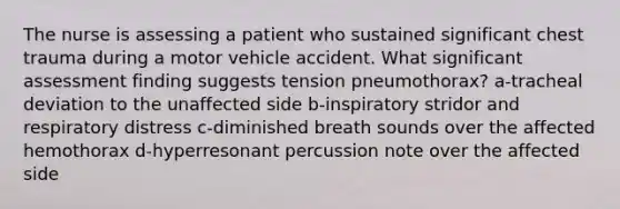 The nurse is assessing a patient who sustained significant chest trauma during a motor vehicle accident. What significant assessment finding suggests tension pneumothorax? a-tracheal deviation to the unaffected side b-inspiratory stridor and respiratory distress c-diminished breath sounds over the affected hemothorax d-hyperresonant percussion note over the affected side