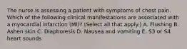 The nurse is assessing a patient with symptoms of chest pain. Which of the following clinical manifestations are associated with a myocardial infarction (MI)? (Select all that apply.) A. Flushing B. Ashen skin C. Diaphoresis D. Nausea and vomiting E. S3 or S4 heart sounds