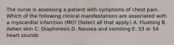 The nurse is assessing a patient with symptoms of chest pain. Which of the following clinical manifestations are associated with a myocardial infarction (MI)? (Select all that apply.) A. Flushing B. Ashen skin C. Diaphoresis D. Nausea and vomiting E. S3 or S4 heart sounds