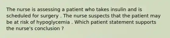 The nurse is assessing a patient who takes insulin and is scheduled for surgery . The nurse suspects that the patient may be at risk of hypoglycemia . Which patient statement supports the nurse's conclusion ?