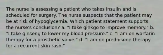 The nurse is assessing a patient who takes insulin and is scheduled for surgery. The nurse suspects that the patient may be at risk of hypoglycemia. Which patient statement supports the nurse's conclusion? a. "I take ginkgo to improve memory." b. "I take ginseng to lower my blood pressure." c. "I am on warfarin therapy for a prosthetic valve." d. "I am on prednisone therapy for a recurrent skin rash."