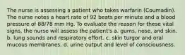 The nurse is assessing a patient who takes warfarin (Coumadin). The nurse notes a heart rate of 92 beats per minute and a blood pressure of 88/78 mm Hg. To evaluate the reason for these vital signs, the nurse will assess the patient's a. gums, nose, and skin. b. lung sounds and respiratory effort. c. skin turgor and oral mucous membranes. d. urine output and level of consciousness.