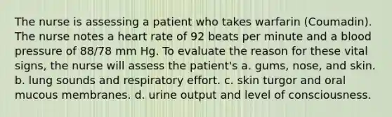 The nurse is assessing a patient who takes warfarin (Coumadin). The nurse notes a heart rate of 92 beats per minute and a blood pressure of 88/78 mm Hg. To evaluate the reason for these vital signs, the nurse will assess the patient's a. gums, nose, and skin. b. lung sounds and respiratory effort. c. skin turgor and oral mucous membranes. d. urine output and level of consciousness.