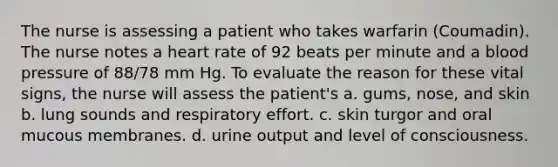 The nurse is assessing a patient who takes warfarin (Coumadin). The nurse notes a heart rate of 92 beats per minute and a blood pressure of 88/78 mm Hg. To evaluate the reason for these vital signs, the nurse will assess the patient's a. gums, nose, and skin b. lung sounds and respiratory effort. c. skin turgor and oral mucous membranes. d. urine output and level of consciousness.