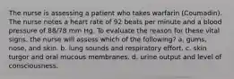 The nurse is assessing a patient who takes warfarin (Coumadin). The nurse notes a heart rate of 92 beats per minute and a blood pressure of 88/78 mm Hg. To evaluate the reason for these vital signs, the nurse will assess which of the following? a. gums, nose, and skin. b. lung sounds and respiratory effort. c. skin turgor and oral mucous membranes. d. urine output and level of consciousness.