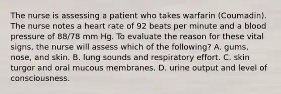 The nurse is assessing a patient who takes warfarin (Coumadin). The nurse notes a heart rate of 92 beats per minute and a <a href='https://www.questionai.com/knowledge/kD0HacyPBr-blood-pressure' class='anchor-knowledge'>blood pressure</a> of 88/78 mm Hg. To evaluate the reason for these vital signs, the nurse will assess which of the following? A. gums, nose, and skin. B. lung sounds and respiratory effort. C. skin turgor and oral mucous membranes. D. urine output and level of consciousness.