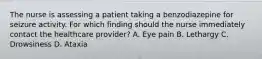 The nurse is assessing a patient taking a benzodiazepine for seizure activity. For which finding should the nurse immediately contact the healthcare provider? A. Eye pain B. Lethargy C. Drowsiness D. Ataxia