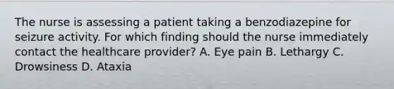 The nurse is assessing a patient taking a benzodiazepine for seizure activity. For which finding should the nurse immediately contact the healthcare provider? A. Eye pain B. Lethargy C. Drowsiness D. Ataxia