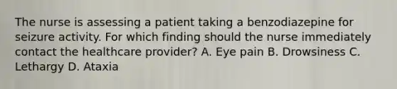 The nurse is assessing a patient taking a benzodiazepine for seizure activity. For which finding should the nurse immediately contact the healthcare provider? A. Eye pain B. Drowsiness C. Lethargy D. Ataxia