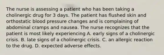 The nurse is assessing a patient who has been taking a cholinergic drug for 3 days. The patient has flushed skin and orthostatic blood pressure changes and is complaining of abdominal cramps and nausea. The nurse recognizes that the patient is most likely experiencing A. early signs of a cholinergic crisis. B. late signs of a cholinergic crisis. C. an allergic reaction to the drug. D. expected adverse effects.