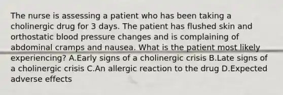 The nurse is assessing a patient who has been taking a cholinergic drug for 3 days. The patient has flushed skin and orthostatic blood pressure changes and is complaining of abdominal cramps and nausea. What is the patient most likely experiencing? A.Early signs of a cholinergic crisis B.Late signs of a cholinergic crisis C.An allergic reaction to the drug D.Expected adverse effects