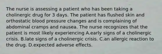 The nurse is assessing a patient who has been taking a cholinergic drug for 3 days. The patient has flushed skin and orthostatic blood pressure changes and is complaining of abdominal cramps and nausea. The nurse recognizes that the patient is most likely experiencing A.early signs of a cholinergic crisis. B.late signs of a cholinergic crisis. C.an allergic reaction to the drug. D.expected adverse effects.