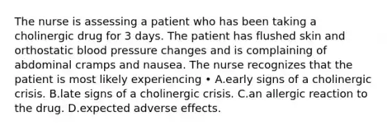 The nurse is assessing a patient who has been taking a cholinergic drug for 3 days. The patient has flushed skin and orthostatic blood pressure changes and is complaining of abdominal cramps and nausea. The nurse recognizes that the patient is most likely experiencing • A.early signs of a cholinergic crisis. B.late signs of a cholinergic crisis. C.an allergic reaction to the drug. D.expected adverse effects.