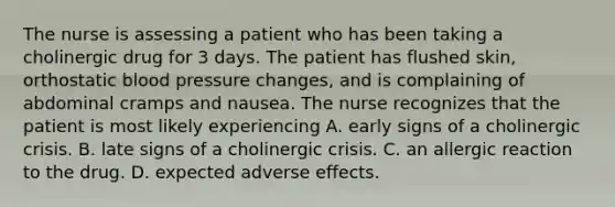 The nurse is assessing a patient who has been taking a cholinergic drug for 3 days. The patient has flushed skin, orthostatic blood pressure changes, and is complaining of abdominal cramps and nausea. The nurse recognizes that the patient is most likely experiencing A. early signs of a cholinergic crisis. B. late signs of a cholinergic crisis. C. an allergic reaction to the drug. D. expected adverse effects.