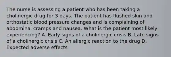 The nurse is assessing a patient who has been taking a cholinergic drug for 3 days. The patient has flushed skin and orthostatic blood pressure changes and is complaining of abdominal cramps and nausea. What is the patient most likely experiencing? A. Early signs of a cholinergic crisis B. Late signs of a cholinergic crisis C. An allergic reaction to the drug D. Expected adverse effects