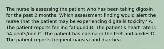 The nurse is assessing the patient who has been taking digoxin for the past 2 months. Which assessment finding would alert the nurse that the patient may be experiencing digitalis toxicity? A. The patient reports feeling fatigued B. The patient's heart rate is 54 beats/min C. The patient has edema in the feet and ankles D. The patient reports frequent nausea and diarrhea