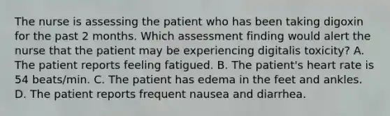 The nurse is assessing the patient who has been taking digoxin for the past 2 months. Which assessment finding would alert the nurse that the patient may be experiencing digitalis toxicity? A. The patient reports feeling fatigued. B. The patient's heart rate is 54 beats/min. C. The patient has edema in the feet and ankles. D. The patient reports frequent nausea and diarrhea.