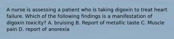 A nurse is assessing a patient who is taking digoxin to treat heart failure. Which of the following findings is a manifestation of digoxin toxicity? A. bruising B. Report of metallic taste C. Muscle pain D. report of anorexia