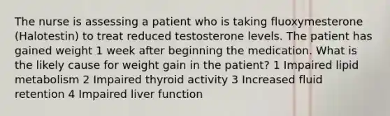 The nurse is assessing a patient who is taking fluoxymesterone (Halotestin) to treat reduced testosterone levels. The patient has gained weight 1 week after beginning the medication. What is the likely cause for weight gain in the patient? 1 Impaired lipid metabolism 2 Impaired thyroid activity 3 Increased fluid retention 4 Impaired liver function