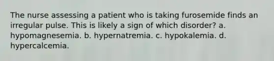 The nurse assessing a patient who is taking furosemide finds an irregular pulse. This is likely a sign of which disorder? a. hypomagnesemia. b. hypernatremia. c. hypokalemia. d. hypercalcemia.