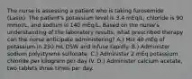 The nurse is assessing a patient who is taking furosemide (Lasix). The patient's potassium level is 3.4 mEq/L; chloride is 90 mmol/L, and sodium is 140 mEq/L. Based on the nurse's understanding of the laboratory results, what prescribed therapy can the nurse anticipate administering? A.) Mix 40 mEq of potassium in 250 mL D5W and infuse rapidly. B.) Administer sodium polystyrene sulfonate. C.) Administer 2 mEq potassium chloride per kilogram per day IV. D.) Administer calcium acetate, two tablets three times per day.