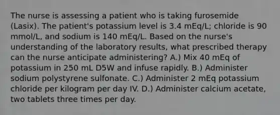 The nurse is assessing a patient who is taking furosemide (Lasix). The patient's potassium level is 3.4 mEq/L; chloride is 90 mmol/L, and sodium is 140 mEq/L. Based on the nurse's understanding of the laboratory results, what prescribed therapy can the nurse anticipate administering? A.) Mix 40 mEq of potassium in 250 mL D5W and infuse rapidly. B.) Administer sodium polystyrene sulfonate. C.) Administer 2 mEq potassium chloride per kilogram per day IV. D.) Administer calcium acetate, two tablets three times per day.