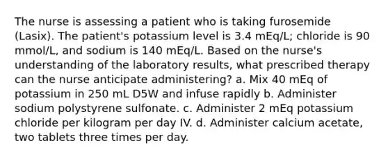 The nurse is assessing a patient who is taking furosemide (Lasix). The patient's potassium level is 3.4 mEq/L; chloride is 90 mmol/L, and sodium is 140 mEq/L. Based on the nurse's understanding of the laboratory results, what prescribed therapy can the nurse anticipate administering? a. Mix 40 mEq of potassium in 250 mL D5W and infuse rapidly b. Administer sodium polystyrene sulfonate. c. Administer 2 mEq potassium chloride per kilogram per day IV. d. Administer calcium acetate, two tablets three times per day.