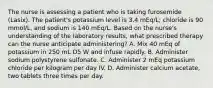 The nurse is assessing a patient who is taking furosemide (Lasix). The patient's potassium level is 3.4 mEq/L; chloride is 90 mmol/L, and sodium is 140 mEq/L. Based on the nurse's understanding of the laboratory results, what prescribed therapy can the nurse anticipate administering? A. Mix 40 mEq of potassium in 250 mL D5 W and infuse rapidly. B. Administer sodium polystyrene sulfonate. C. Administer 2 mEq potassium chloride per kilogram per day IV. D. Administer calcium acetate, two tablets three times per day.