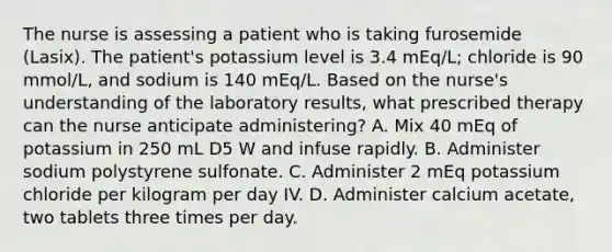 The nurse is assessing a patient who is taking furosemide (Lasix). The patient's potassium level is 3.4 mEq/L; chloride is 90 mmol/L, and sodium is 140 mEq/L. Based on the nurse's understanding of the laboratory results, what prescribed therapy can the nurse anticipate administering? A. Mix 40 mEq of potassium in 250 mL D5 W and infuse rapidly. B. Administer sodium polystyrene sulfonate. C. Administer 2 mEq potassium chloride per kilogram per day IV. D. Administer calcium acetate, two tablets three times per day.