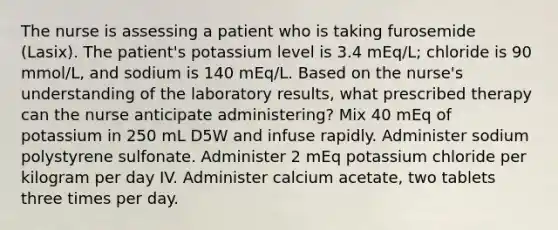 The nurse is assessing a patient who is taking furosemide (Lasix). The patient's potassium level is 3.4 mEq/L; chloride is 90 mmol/L, and sodium is 140 mEq/L. Based on the nurse's understanding of the laboratory results, what prescribed therapy can the nurse anticipate administering? Mix 40 mEq of potassium in 250 mL D5W and infuse rapidly. Administer sodium polystyrene sulfonate. Administer 2 mEq potassium chloride per kilogram per day IV. Administer calcium acetate, two tablets three times per day.