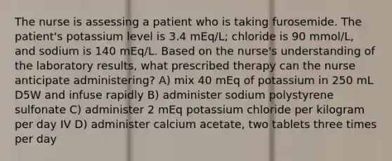 The nurse is assessing a patient who is taking furosemide. The patient's potassium level is 3.4 mEq/L; chloride is 90 mmol/L, and sodium is 140 mEq/L. Based on the nurse's understanding of the laboratory results, what prescribed therapy can the nurse anticipate administering? A) mix 40 mEq of potassium in 250 mL D5W and infuse rapidly B) administer sodium polystyrene sulfonate C) administer 2 mEq potassium chloride per kilogram per day IV D) administer calcium acetate, two tablets three times per day