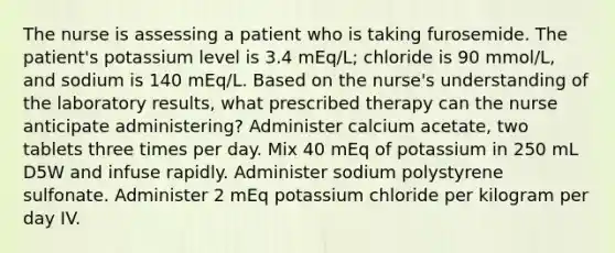 The nurse is assessing a patient who is taking furosemide. The patient's potassium level is 3.4 mEq/L; chloride is 90 mmol/L, and sodium is 140 mEq/L. Based on the nurse's understanding of the laboratory results, what prescribed therapy can the nurse anticipate administering? Administer calcium acetate, two tablets three times per day. Mix 40 mEq of potassium in 250 mL D5W and infuse rapidly. Administer sodium polystyrene sulfonate. Administer 2 mEq potassium chloride per kilogram per day IV.