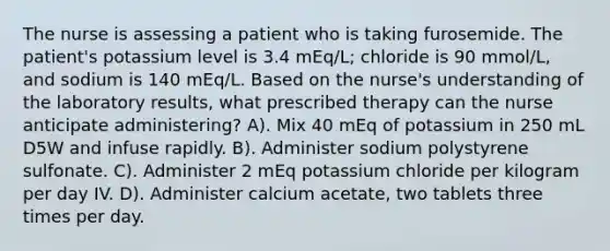 The nurse is assessing a patient who is taking furosemide. The patient's potassium level is 3.4 mEq/L; chloride is 90 mmol/L, and sodium is 140 mEq/L. Based on the nurse's understanding of the laboratory results, what prescribed therapy can the nurse anticipate administering? A). Mix 40 mEq of potassium in 250 mL D5W and infuse rapidly. B). Administer sodium polystyrene sulfonate. C). Administer 2 mEq potassium chloride per kilogram per day IV. D). Administer calcium acetate, two tablets three times per day.