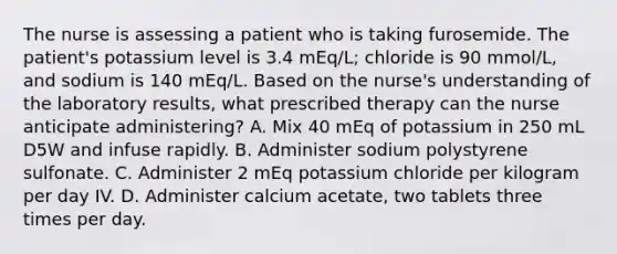 The nurse is assessing a patient who is taking furosemide. The patient's potassium level is 3.4 mEq/L; chloride is 90 mmol/L, and sodium is 140 mEq/L. Based on the nurse's understanding of the laboratory results, what prescribed therapy can the nurse anticipate administering? A. Mix 40 mEq of potassium in 250 mL D5W and infuse rapidly. B. Administer sodium polystyrene sulfonate. C. Administer 2 mEq potassium chloride per kilogram per day IV. D. Administer calcium acetate, two tablets three times per day.