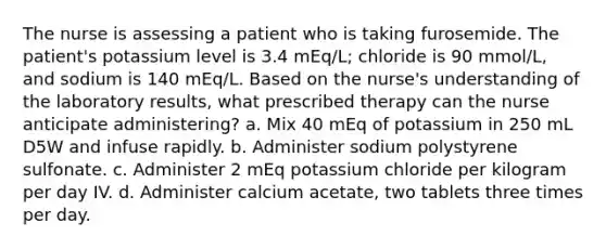 The nurse is assessing a patient who is taking furosemide. The patient's potassium level is 3.4 mEq/L; chloride is 90 mmol/L, and sodium is 140 mEq/L. Based on the nurse's understanding of the laboratory results, what prescribed therapy can the nurse anticipate administering? a. Mix 40 mEq of potassium in 250 mL D5W and infuse rapidly. b. Administer sodium polystyrene sulfonate. c. Administer 2 mEq potassium chloride per kilogram per day IV. d. Administer calcium acetate, two tablets three times per day.