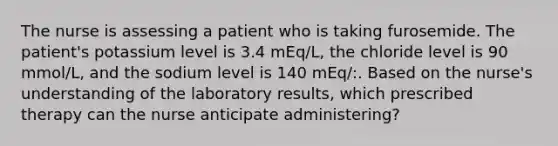 The nurse is assessing a patient who is taking furosemide. The patient's potassium level is 3.4 mEq/L, the chloride level is 90 mmol/L, and the sodium level is 140 mEq/:. Based on the nurse's understanding of the laboratory results, which prescribed therapy can the nurse anticipate administering?