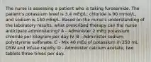 The nurse is assessing a patient who is taking furosemide. The patient's potassium level is 3.4 mEq/L; chloride is 90 mmol/L, and sodium is 140 mEq/L. Based on the nurse's understanding of the laboratory results, what prescribed therapy can the nurse anticipate administering? A - Administer 2 mEq potassium chloride per kilogram per day IV. B - Administer sodium polystyrene sulfonate. C - Mix 40 mEq of potassium in 250 mL D5W and infuse rapidly. D - Administer calcium acetate, two tablets three times per day.