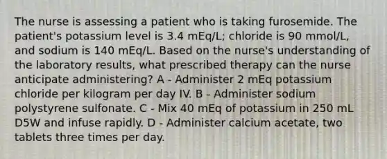 The nurse is assessing a patient who is taking furosemide. The patient's potassium level is 3.4 mEq/L; chloride is 90 mmol/L, and sodium is 140 mEq/L. Based on the nurse's understanding of the laboratory results, what prescribed therapy can the nurse anticipate administering? A - Administer 2 mEq potassium chloride per kilogram per day IV. B - Administer sodium polystyrene sulfonate. C - Mix 40 mEq of potassium in 250 mL D5W and infuse rapidly. D - Administer calcium acetate, two tablets three times per day.