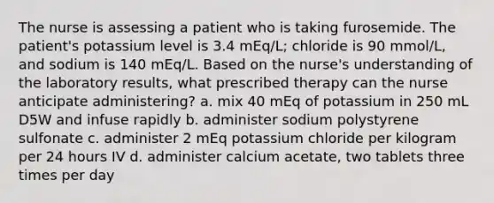 The nurse is assessing a patient who is taking furosemide. The patient's potassium level is 3.4 mEq/L; chloride is 90 mmol/L, and sodium is 140 mEq/L. Based on the nurse's understanding of the laboratory results, what prescribed therapy can the nurse anticipate administering? a. mix 40 mEq of potassium in 250 mL D5W and infuse rapidly b. administer sodium polystyrene sulfonate c. administer 2 mEq potassium chloride per kilogram per 24 hours IV d. administer calcium acetate, two tablets three times per day