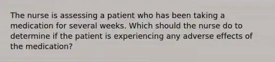 The nurse is assessing a patient who has been taking a medication for several weeks. Which should the nurse do to determine if the patient is experiencing any adverse effects of the medication?